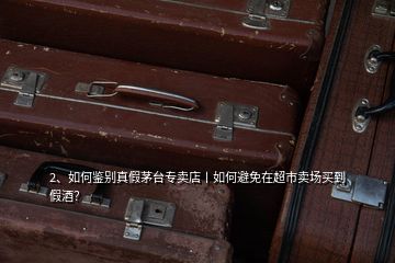 2、如何鑒別真假茅臺(tái)專賣店丨如何避免在超市賣場(chǎng)買到假酒？