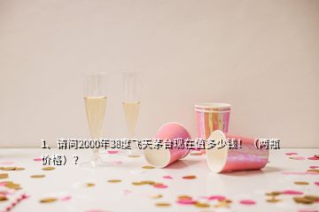 1、請問2000年38度飛天茅臺現在值多少錢！（兩瓶價格）？