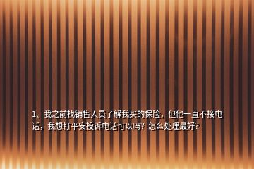 1、我之前找銷售人員了解我買的保險，但他一直不接電話，我想打平安投訴電話可以嗎？怎么處理最好？