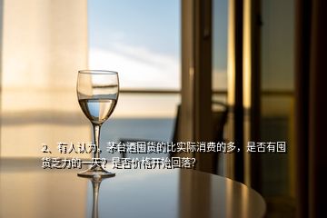 2、有人認為，茅臺酒囤貨的比實際消費的多，是否有囤貨乏力的一天？是否價格開始回落？