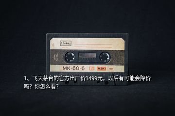1、飛天茅臺的官方出廠價1499元，以后有可能會降價嗎？你怎么看？