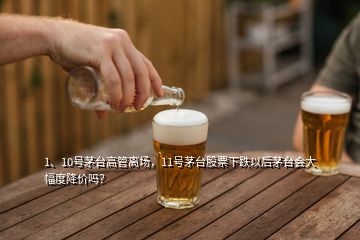 1、10號茅臺高管離場，11號茅臺股票下跌以后茅臺會大幅度降價嗎？