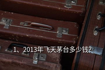 1、2013年飛天茅臺多少錢？