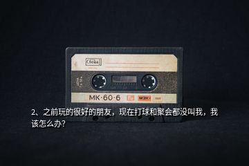 2、之前玩的很好的朋友，現在打球和聚會都沒叫我，我該怎么辦？