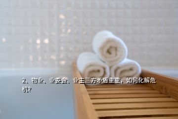 2、物業、業委會、業主三方矛盾重重，如何化解危機？