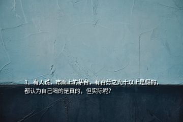 3、有人說(shuō)，市面上的茅臺(tái)，有百分之九十以上是假的，都認(rèn)為自己喝的是真的，但實(shí)際呢？
