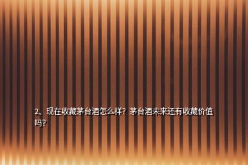 2、現在收藏茅臺酒怎么樣？茅臺酒未來還有收藏價值嗎？