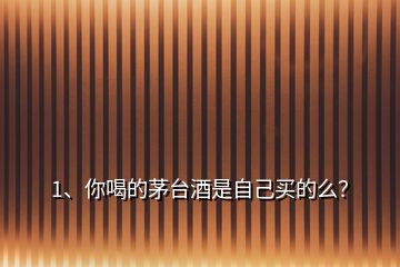 1、你喝的茅臺酒是自己買的么？