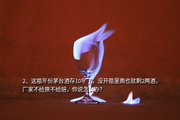 2、這瓶年份茅臺酒存10年了，沒開瓶里面也就剩2兩酒，廠家不給換不給賠，你說怎么辦？
