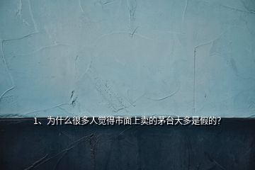 1、為什么很多人覺得市面上賣的茅臺大多是假的？