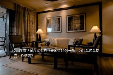 2、超市華潤萬家賣的飛天茅臺1499一瓶，為什么這么便宜，靠譜嗎？