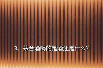 3、茅臺酒喝的是酒還是什么？