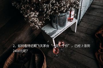 2、如何看待近期飛天茅臺(tái)“一天一個(gè)價(jià)”，已經(jīng)上漲到2400元呢？