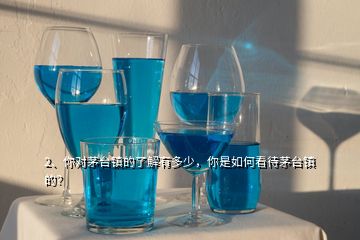 2、你對茅臺鎮的了解有多少，你是如何看待茅臺鎮的？