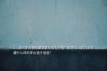 3、請問茅臺酒收藏到底有沒有價值？如果有，我們該收藏什么樣的茅臺酒才增值？