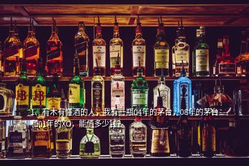 1、有木有懂酒的人，我有一瓶04年的茅臺，08年的茅臺和01年的XO，能值多少錢？