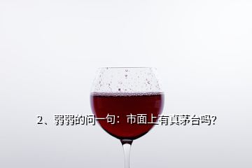 2、弱弱的問一句：市面上有真茅臺嗎？