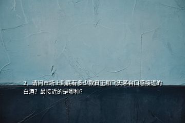 2、請問市場上到底有多少款真正和飛天茅臺口感接近的白酒？最接近的是哪種？