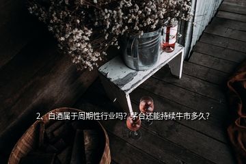 2、白酒屬于周期性行業嗎？茅臺還能持續牛市多久？