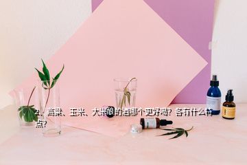 2、高粱、玉米、大米釀的酒哪個更好喝？各有什么特點(diǎn)？