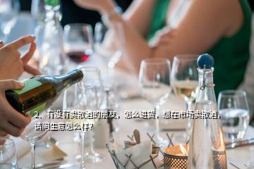 2、有沒有賣散酒的朋友，怎么進貨，想在市場賣散酒，請問生意怎么樣？