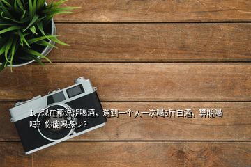 1、現(xiàn)在都說能喝酒，遇到一個人一次喝6斤白酒，算能喝嗎？你能喝多少？