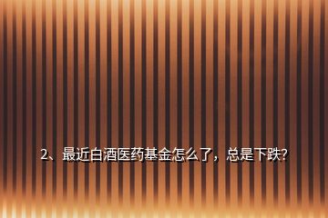 2、最近白酒醫(yī)藥基金怎么了，總是下跌？