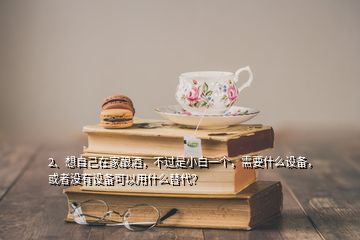 2、想自己在家釀酒，不過是小白一個，需要什么設備，或者沒有設備可以用什么替代？