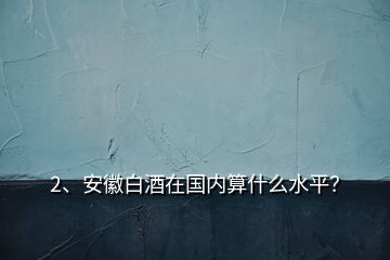2、安徽白酒在國內算什么水平？