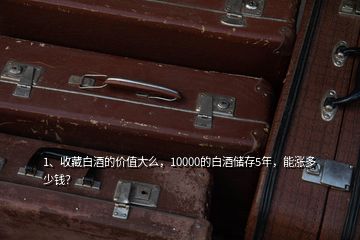 1、收藏白酒的價值大么，10000的白酒儲存5年，能漲多少錢？