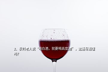 2、農(nóng)村老人說“喝白酒，就要喝高度酒”，這話有道理嗎？