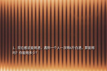 1、現(xiàn)在都說能喝酒，遇到一個(gè)人一次喝6斤白酒，算能喝嗎？你能喝多少？