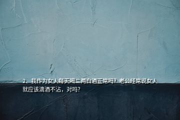 2、我作為女人每天喝二兩白酒正常嗎？老公經常說女人就應該滴酒不沾，對嗎？