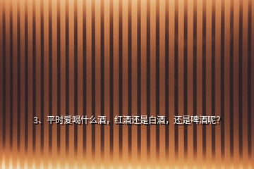 3、平時愛喝什么酒，紅酒還是白酒，還是啤酒呢？