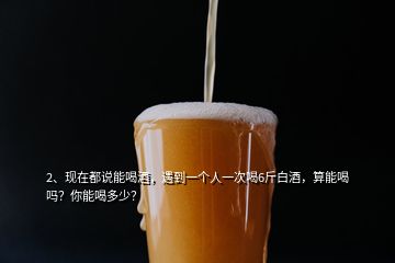 2、現在都說能喝酒，遇到一個人一次喝6斤白酒，算能喝嗎？你能喝多少？