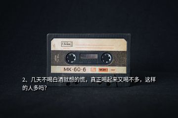 2、幾天不喝白酒就想的慌，真正喝起來又喝不多，這樣的人多嗎？