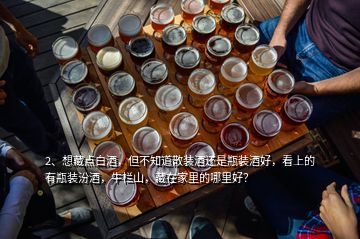 2、想藏點白酒，但不知道散裝酒還是瓶裝酒好，看上的有瓶裝汾酒，牛欄山，藏在家里的哪里好？