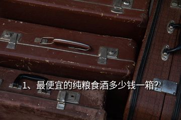 1、最便宜的純糧食酒多少錢一箱？
