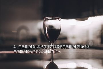 2、中國白酒的起源地在哪并且誰是中國白酒的祖庭呢？中國白酒的香型是怎么來的？