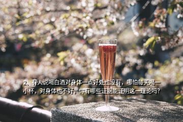 2、有人說喝白酒對身體一點好處也沒有，哪怕每天喝一小杯，對身體也不好，你有哪些證據(jù)能證明這一理論嗎？