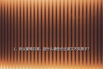 1、岳父愛喝白酒，送什么酒性價比高又不失面子？