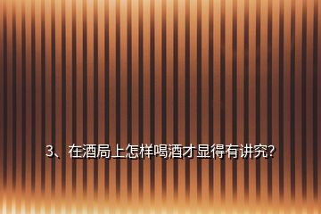 3、在酒局上怎樣喝酒才顯得有講究？