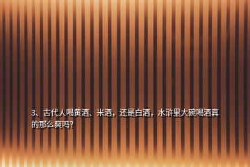 3、古代人喝黃酒、米酒，還是白酒，水滸里大碗喝酒真的那么爽嗎？