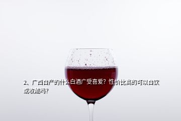 2、廣西自產的什么白酒廣受喜愛？性價比高的可以自飲或收藏嗎？