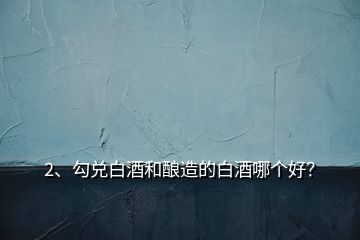 2、勾兌白酒和釀造的白酒哪個(gè)好？