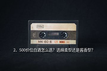 2、500價位白酒怎么選？選綿柔型還是醬香型？