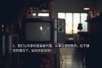 5、我們公司拿的是縣級代理，從事白酒銷售的，在不鋪貨的情況下，如何開拓市場？