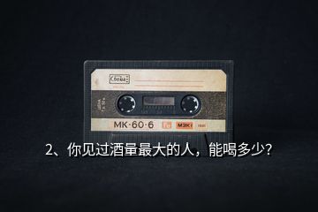 2、你見過酒量最大的人，能喝多少？