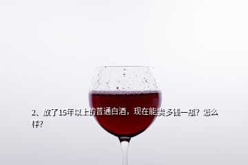 2、放了15年以上的普通白酒，現在能賣多錢一瓶？怎么樣？