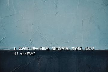 3、每天晚上喝一斤白酒，加兩瓶啤酒，才舒服，持續多年！如何戒酒？